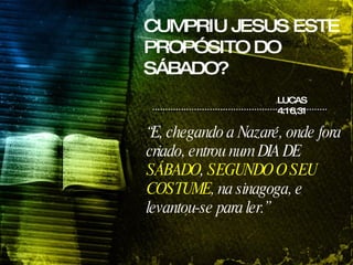 CUMPRIU JESUS ESTE PROPÓSITO DO SÁBADO? “ E, chegando a Nazaré, onde fora criado, entrou num DIA DE  SÁBADO ,  SEGUNDO O SEU COSTUME , na sinagoga, e levantou-se para ler.”   LUCAS 4:16,31 