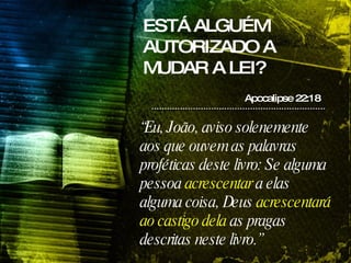 ESTÁ ALGUÉM AUTORIZADO A MUDAR A LEI? Apocalipse 22:18 “ Eu, João, aviso solenemente aos que ouvem as palavras proféticas deste livro: Se alguma pessoa  acrescentar  a elas alguma coisa, Deus  acrescentará ao castigo dela  as pragas descritas neste livro.” 