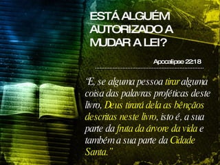 ESTÁ ALGUÉM AUTORIZADO A MUDAR A LEI? Apocalipse 22:18 “ E, se alguma pessoa  tirar  alguma coisa das palavras proféticas deste livro,  Deus tirará dela as bênçãos descritas neste livro , isto é, a sua parte da  fruta da árvore da vida  e também a sua parte da  Cidade Santa.” 