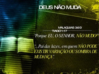 DEUS NÃO MUDA MALAQUIAS 3:6 – TIAGO 1:17  “ Porque EU, O SENHOR,  NÃO MUDO ”  “ ...Pai das luzes, em quem  NÃO PODE EXISTIR VARIAÇÃO OU SOMBRA DE MUDANÇA ”.   