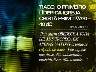TIAGO, O PRIMEIRO LÍDER DA IGREJA CRISTÃ PRIMITIVA – 40 dC TIAGO 2:10 e 11  “ Pois quem OBEDECE A TODA LEI, MAS TROPEÇA EM APENAS UM PONTO, torna-se  culpado de todos . Pois aquele que disse: Não adulterarás, também disse: Não matarás...”.   