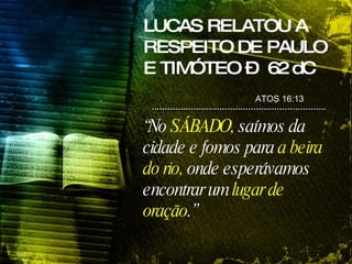 LUCAS RELATOU A RESPEITO DE PAULO E TIMÓTEO –  62 dC ATOS 16:13  “ No  SÁBADO , saímos da cidade e fomos para  a beira do rio,  onde esperávamos encontrar um  lugar de oração .”   