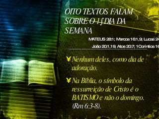 OITO TEXTOS FALAM SOBRE O 1º DIA DA SEMANA MATEUS 28:1; Marcos 16:1,9; Lucas 24:1;  João 20:1,19; Atos 20:7; 1Coríntios 16:2 Nenhum deles, como dia de adoração.  Na Bíblia, o símbolo da ressurreição de Cristo é o BATISMO e não o domingo.  (Rm 6:3-8). 