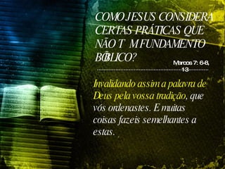COMO JESUS CONSIDERA CERTAS PRÁTICAS QUE NÃO TÊM FUNDAMENTO BÍBLICO? Marcos 7: 6-8, 13 Invalidando assim a palavra de Deus pela vossa tradição , que vós ordenastes. E muitas coisas fazeis semelhantes a estas.   