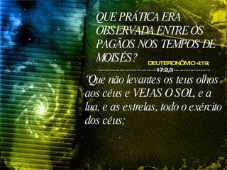 QUE PRÁTICA ERA OBSERVADA ENTRE OS PAGÃOS NOS TEMPOS DE MOISÉS? DEUTERONÔMIO 4:19;  17:2,3 “ Que não levantes os teus olhos aos céus e VEJAS O SOL, e a lua, e as estrelas, todo o exército dos céus;  