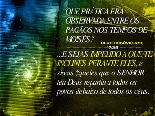 QUE PRÁTICA ERA OBSERVADA ENTRE OS PAGÃOS NOS TEMPOS DE MOISÉS? DEUTERONÔMIO 4:19;  17:2,3 ...E SEJAS  IMPELIDO A QUE TE INCLINES PERANTE ELES , e sirvas àqueles que o SENHOR teu Deus repartiu a todos os povos debaixo de todos os céus.   
