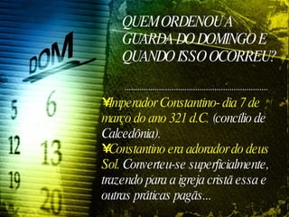 QUEM ORDENOU A GUARDA DO DOMINGO E QUANDO ISSO OCORREU? Imperador Constantino- dia 7 de março do ano 321 d.C.  (concílio de Calcedônia).  Constantino era adorador do deus Sol.  Converteu-se superficialmente, trazendo para a igreja cristã essa e outras práticas pagãs... 