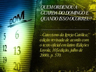 QUEM ORDENOU A GUARDA DO DOMINGO E QUANDO ISSO OCORREU? –  Catecismo da Igreja Católica; edição revisada de acordo com o texto oficial em latim (Edições Loyola, 10º edição, julho de 2000), p. 570. 