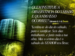 QUEM INSTITUIU A OBSERVÂNCIA DO SÁBADO E QUANDO ISSO OCORREU? “ Lembra-te do dia do sábado, para o santificar. Seis dias trabalharás, e farás toda a tua obra. Mas o sétimo dia é o sábado do SENHOR teu Deus;  Gênesis 2: 1-3;  Êxodo 20:8-11 