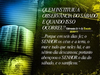 QUEM INSTITUIU A OBSERVÂNCIA DO SÁBADO E QUANDO ISSO OCORREU? ...Porque em seis dias fez o SENHOR os céus e a terra, o mar e tudo que neles há, e ao sétimo dia descansou; portanto abençoou o SENHOR o dia do sábado, e o santificou.” Gênesis 2: 1-3;  Êxodo 20:8-11 