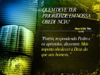 QUEM DEVE TER PRIORIDADE EM NOSSA OBEDIÊNCIA? “ Porém, respondendo Pedro e os apóstolos, disseram:  Mais importa obedecer a Deus do que aos homens .”   Atos 5:29;  Tito 1:14 
