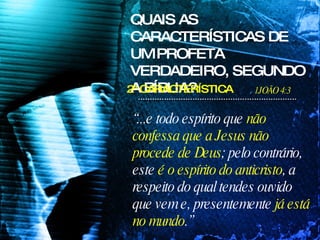 “ ...e todo espírito que  não confessa que a Jesus   não procede de Deus ; pelo contrário, este  é o espírito do anticristo , a respeito do qual tendes ouvido que vem e, presentemente  já está no mundo .” QUAIS AS CARACTERÍSTICAS DE UM PROFETA VERDADEIRO, SEGUNDO A BÍBLIA? 1JOÃO 4:3 2ª CARACTERÍSTICA 