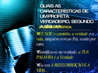 EU SOU   o caminho ,  a verdade  e a  vida , ninguém vem ao Pai, senão por mim. Santifica-os na verdade,  a TUA PALAVRA é a Verdade Eu sou  A RESSURREIÇÃO E A VIDA... QUAIS AS CARACTERÍSTICAS DE UM PROFETA VERDADEIRO, SEGUNDO A BÍBLIA? 2ª CARACTERÍSTICA 