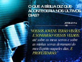 O QUE A BÍBLIA DIZ QUE ACONTECERIA NOS ÚLTIMOS DIAS? “ VOSSOS JOVENS TERÃO VISÕES, E SONHARÃO VOSSOS VELHOS ; até sobre os meus servos e sobre as minhas servas derramarei do meu Espírito naqueles dias,  E PROFETIZARÃO .” ATOS 2:17 e 18  