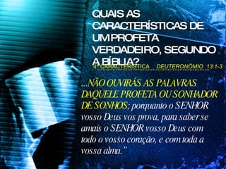 ... NÃO OUVIRÁS AS PALAVRAS DAQUELE PROFETA OU SONHADOR DE SONHOS ; porquanto o SENHOR vosso Deus vos prova, para saber se amais o SENHOR vosso Deus com todo o vosso coração, e com toda a vossa alma.” QUAIS AS CARACTERÍSTICAS DE UM PROFETA VERDADEIRO, SEGUNDO A BÍBLIA? DEUTERONÔMIO  13:1-3 4ª CARACTERÍSTICA 