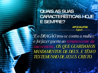 QUAIS AS SUAS CARACTERÍSTICAS HOJE E SEMPRE? “ E o DRAGÃO irou-se contra a mulher, e foi fazer guerra ao  remanescente da sua semente ,  OS QUE GUARDAM OS MANDAMENTOS DE DEUS, E TÊM O TESTEMUNHO DE JESUS CRISTO .  APOCALIPSE 12:17 