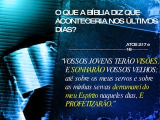 O QUE A BÍBLIA DIZ QUE ACONTECERIA NOS ÚLTIMOS DIAS? “ VOSSOS JOVENS TERÃO  VISÕES,  E  SONHARÃO  VOSSOS VELHOS; até sobre os meus servos e sobre as minhas servas  derramarei do meu Espírito  naqueles dias,  E PROFETIZARÃO .” ATOS 2:17 e 18  