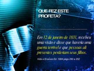 Em  12 de janeiro de 1831 , recebeu  uma visão e disse que haveria uma  guerra terrível  e que  pessoas ali  presentes perderiam seus filhos .   Vida e Ensinos Ed. 1964 págs.250 a 252  QUE FEZ ESTE PROFETA? 
