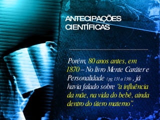 Porém,  80 anos antes, em 1870  – No livro Mente Caráter e Personalidade  ( pg 131 a 138)  , já havia falado sobre  “a influência da mãe, na vida do bebê, ainda dentro do útero materno”. ANTECIPAÇÕES CIENTÍFICAS 