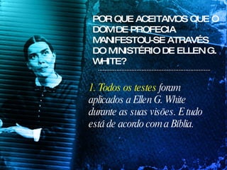 POR QUE ACEITAMOS QUE O DOM DE PROFECIA MANIFESTOU-SE ATRAVÉS DO MINISTÉRIO DE ELLEN G. WHITE? 1. Todos os testes  foram aplicados a Ellen G. White durante as suas visões. E tudo está de acordo com a Bíblia. 