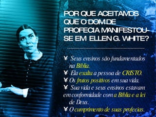 POR QUE ACEITAMOS QUE O DOM DE PROFECIA MANIFESTOU-SE EM  ELLEN G. WHITE? Seus ensinos são fundamentados na  Bíblia. Ela  exalta  a pessoa de  CRISTO . Os  frutos positivos  em sua vida. Sua vida e seus ensinos estavam  em conformidade com  a Bíblia e a lei  de Deus. O  cumprimento de suas profecias . 