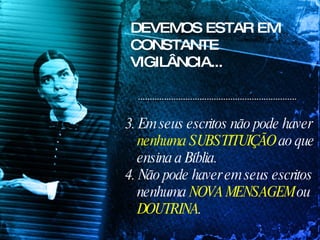 DEVEMOS ESTAR EM CONSTANTE VIGILÂNCIA... 3. Em seus escritos não pode haver  nenhuma SUBSTITUIÇÃO  ao que ensina a Bíblia. 4. Não pode haver em seus escritos nenhuma  NOVA MENSAGEM  ou  DOUTRINA . 