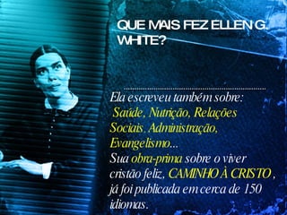 Ela escreveu também sobre: Saúde, Nutrição, Relações Sociais ,  Administração, Evangelismo ...  Sua  obra-prima  sobre o viver cristão feliz,  CAMINHO À CRISTO  , já foi publicada em cerca de 150 idiomas. QUE MAIS FEZ ELLEN G. WHITE? 