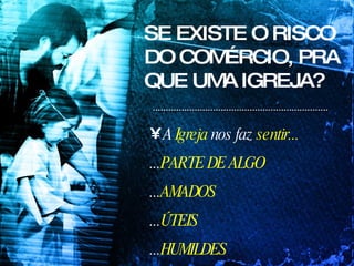 SE EXISTE O RISCO DO COMÉRCIO, PRA QUE UMA IGREJA? A  Igreja  nos faz  sentir...   ... PARTE DE ALGO ... AMADOS ... ÚTEIS ... HUMILDES 