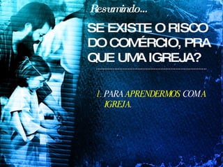 Resumindo... 1.  PARA  APRENDERMOS  COM  A IGREJA . SE EXISTE O RISCO DO COMÉRCIO, PRA QUE UMA IGREJA? 