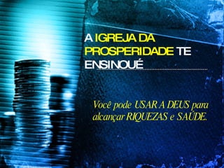 A  IGREJA DA PROSPERIDADE  TE ENSINOU… Você pode USAR A DEUS para alcançar RIQUEZAS e SAÚDE. 