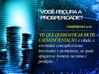 VOCÊ PRCURA A PROSPERIDADE? 1TIMÓTEO 6:7 a 10  “ OS QUE QUEREM FICAR RICOS CAEM EM TENTAÇÃO , e cilada, e em muitas concupiscências insensatas e perniciosas, as quais afogam os homens na ruína e perdição...”  