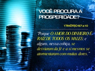 VOCÊ PROCURA A PROSPERIDADE? 1TIMÓTEO 6:7 a 10  “ Porque  O AMOR DO DINHEIRO É RAIZ DE TODOS OS MALES ; e alguns, nessa cobiça,  se desviaram da fé e a si mesmos se atormentaram com muitas dores .” 