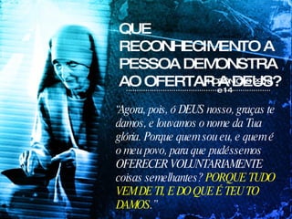 QUE RECONHECIMENTO A PESSOA DEMONSTRA AO OFERTAR A DEUS? “ Agora, pois, ó DEUS nosso, graças te damos, e louvamos o nome da Tua glória. Porque quem sou eu, e quem é o meu povo, para que pudéssemos OFERECER VOLUNTARIAMENTE coisas semelhantes?  PORQUE TUDO VEM DE TI, E DO QUE É TEU TO DAMOS .” 1 CRÔNICAS 29:13 e 14  