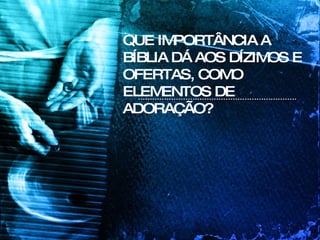 QUE IMPORTÂNCIA A BÍBLIA DÁ AOS DÍZIMOS E OFERTAS, COMO ELEMENTOS DE ADORAÇÃO? 