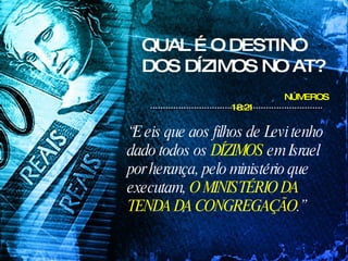 QUAL É O DESTINO DOS DÍZIMOS NO AT? NÚMEROS 18:21   “ E eis que aos filhos de Levi tenho dado todos os  DÍZIMOS  em Israel por herança, pelo ministério que executam,  O MINISTÉRIO DA TENDA DA CONGREGAÇÃO .”  