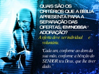 QUAIS SÃO OS CRITÉRIOS QUE A BÍBLIA APRESENTA PARA A SEPARAÇÃO DAS OFERTAS, EM NOSSA ADORAÇÃO? A oferta deve ser individual  e voluntária.  “ Cada um, conforme ao dom da sua mão, conforme a bênção do SENHOR teu Deus, que lhe tiver dado.”   DEUTERONÔMIO 16:17 