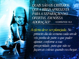 QUAIS SÃO OS CRITÉRIOS QUE A BÍBLIA APRESENTA PARA A SEPARAÇÃO DAS OFERTAS, EM NOSSA ADORAÇÃO? A oferta deve ser planejada.  No primeiro dia da semana cada um de vós ponha de parte o que puder ajuntar, conforme a sua prosperidade, para que não se façam as coletas quando eu chegar.  1CORÍNTIOS 16:2 