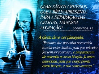 QUAIS SÃO OS CRITÉRIOS QUE A BÍBLIA APRESENTA PARA A SEPARAÇÃO DAS OFERTAS, EM NOSSA ADORAÇÃO? A oferta deve ser planejada.  “ Portanto, tive por coisa necessária exortar estes irmãos, para que primeiro fossem ter convosco,  e preparassem de antemão a vossa bênção, já antes anunciada, para que esteja pronta como bênção, e não como avareza.”   2CORÍNTIOS  9:5 
