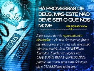 HÁ PROMESSAS DE DEUS, MAS ESTE NÃO DEVE SER O QUE NOS MOVE MALAQUIAS 3:10 e 12 E por causa de vós  repreenderei o devorador , e ele não destruirá os frutos da vossa terra; e a vossa vide no campo não será estéril, diz o SENHOR dos Exércitos. E todas as nações vos CHAMARÃO BEM-AVENTURADOS; porque vós sereis uma terra deleitosa, diz o SENHOR dos Exércitos.” 