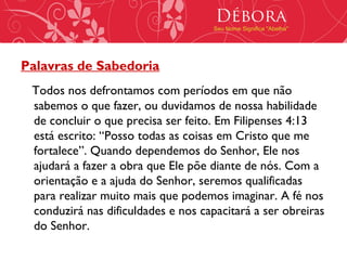 Débora
                                     Seu Nome Significa "Abelha"




Palavras de Sabedoria
 Todos nos defrontamos com períodos em que não
 sabemos o que fazer, ou duvidamos de nossa habilidade
 de concluir o que precisa ser feito. Em Filipenses 4:13
 está escrito: “Posso todas as coisas em Cristo que me
 fortalece”. Quando dependemos do Senhor, Ele nos
 ajudará a fazer a obra que Ele põe diante de nós. Com a
 orientação e a ajuda do Senhor, seremos qualificadas
 para realizar muito mais que podemos imaginar. A fé nos
 conduzirá nas dificuldades e nos capacitará a ser obreiras
 do Senhor.
 