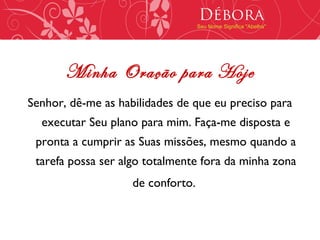 Débora
                                   Seu Nome Significa "Abelha"




       Minha Oração para Hoje
Senhor, dê-me as habilidades de que eu preciso para
  executar Seu plano para mim. Faça-me disposta e
 pronta a cumprir as Suas missões, mesmo quando a
 tarefa possa ser algo totalmente fora da minha zona
                    de conforto.
 
