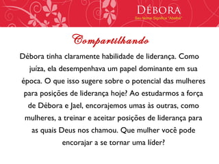Débora
                                   Seu Nome Significa "Abelha"




               Compartilhando
Débora tinha claramente habilidade de liderança. Como
  juíza, ela desempenhava um papel dominante em sua
época. O que isso sugere sobre o potencial das mulheres
 para posições de liderança hoje? Ao estudarmos a força
  de Débora e Jael, encorajemos umas às outras, como
 mulheres, a treinar e aceitar posições de liderança para
   as quais Deus nos chamou. Que mulher você pode
            encorajar a se tornar uma líder?
 