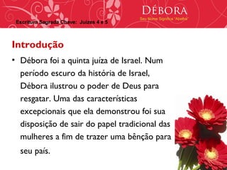 Débora
                                         Seu Nome Significa “Abelha”
 Escritura Sagrada Chave: Juízes 4 e 5



Introdução
• Débora foi a quinta juíza de Israel. Num
  período escuro da história de Israel,
  Débora ilustrou o poder de Deus para
  resgatar. Uma das características
  excepcionais que ela demonstrou foi sua
  disposição de sair do papel tradicional das
  mulheres a fim de trazer uma bênção para
  seu país.
 