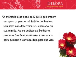 Débora
                                   Seu Nome Significa “Abelha”




O chamado e os dons de Deus é que trazem
uma pessoa para o ministério do Senhor.
Seu sexo não determina seu chamado ou
sua missão. Ao se dedicar ao Senhor e
procurar Sua face, você estará preparada
para cumprir a vontade dEle para sua vida.
 