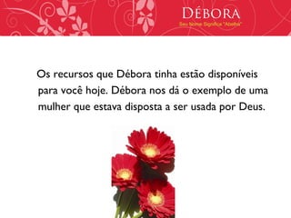 Débora
                             Seu Nome Significa "Abelha"




Os recursos que Débora tinha estão disponíveis
para você hoje. Débora nos dá o exemplo de uma
mulher que estava disposta a ser usada por Deus.
 
