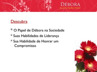 Débora
                                  Seu Nome Significa "Abelha"




Descubra

* O Papel de Débora na Sociedade
* Suas Habilidades de Liderança
* Sua Habilidade de Honrar um
   Compromisso
 