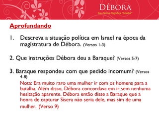 Débora
                                     Seu Nome Significa "Abelha"




Aprofundando
1. Descreva a situação política em Israel na época da
   magistratura de Débora. (Versos 1-3)

2. Que instruções Débora deu a Baraque? (Versos 5-7)

3. Baraque respondeu com que pedido incomum? (Versos
    4-8)
    Nota: Era muito raro uma mulher ir com os homens para a
    batalha. Além disso, Débora concordava em ir sem nenhuma
    hesitação aparente. Débora então disse a Baraque que a
    honra de capturar Sísera não seria dele, mas sim de uma
    mulher. (Verso 9)
 