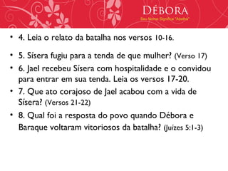 Débora
                                     Seu Nome Significa "Abelha"




• 4. Leia o relato da batalha nos versos 10-16.

• 5. Sísera fugiu para a tenda de que mulher? (Verso 17)
• 6. Jael recebeu Sísera com hospitalidade e o convidou
  para entrar em sua tenda. Leia os versos 17-20.
• 7. Que ato corajoso de Jael acabou com a vida de
  Sísera? (Versos 21-22)
• 8. Qual foi a resposta do povo quando Débora e
  Baraque voltaram vitoriosos da batalha? (Juízes 5:1-3)
 