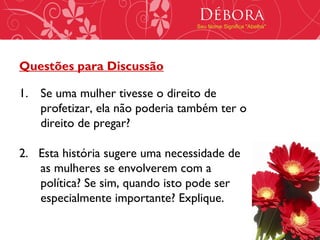 Débora
                                 Seu Nome Significa "Abelha"




Questões para Discussão

1. Se uma mulher tivesse o direito de
   profetizar, ela não poderia também ter o
   direito de pregar?

2. Esta história sugere uma necessidade de
   as mulheres se envolverem com a
   política? Se sim, quando isto pode ser
   especialmente importante? Explique.
 