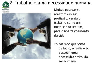 2. Trabalho é uma necessidade humana
                   Muitas pessoas se
                   realizam em sua
                   profissão, vendo o
                   trabalho como um
                   meio, e não um fim,
                   para o aperfeiçoamento
                   da vida

                     Mais do que fonte
                     de lucro, é realização
                     pessoal, uma
                     necessidade vital do
                     ser humano
 